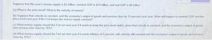 Suppose that this year's money supply is $2 trillion, nominal GDP is $10 trillion, and real GDP is $8 trillion
(a) What is the price level? What is the velocity of money?
(b) Suppose that velocity is constant, and the economy's output of goods and services rises by 15 percent each year. What will happen to nominal GDP and the
price level next year if the Fed keeps the money supply constant?
(c) What money supply should the Fed set next year if it wants to keep the price level stable, given that velocity is constant, and the economy's output of goods
and services has risen by 15%?
(d) What monoy supply should the Fed set next year if it wants inflation of 5 percent, with velocity otill constant and the economy's output of goods and services
risen by 15%?
