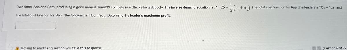 Two firms, App and Sam, producing a good named Smart13 compete in a Stackelberg duopoly. The inverse demand equation is P=25-1½ (9,+92) The total cost function for App (the leader) is TC₁ = 191, and
the total cost function for Sam (the follower) is TC2 = 3q2. Determine the leader's maximum profit.
L
Moving to another question will save this response.
<<Question 6 of 22