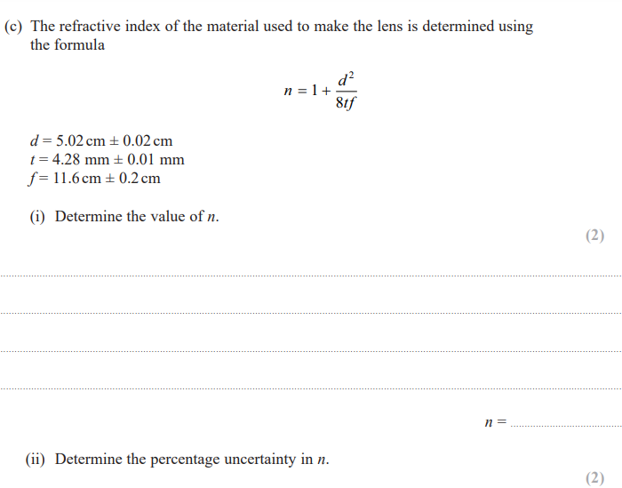 (c) The refractive index of the material used to make the lens is determined using
the formula
d=5.02 cm ± 0.02 cm
t=4.28 mm ± 0.01 mm
f=11.6 cm ± 0.2 cm
(i) Determine the value of n.
n = 1 +
8tf
n =
(ii) Determine the percentage uncertainty in n.
(2)
(2)