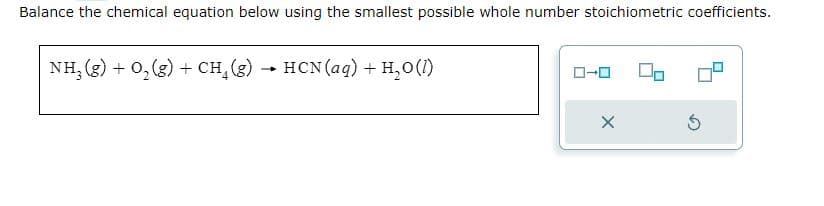 Balance the chemical equation below using the smallest possible whole number stoichiometric coefficients.
NH₂(g) + O₂(g) + CH₂(g)
-
HCN (aq) + H₂0 (1)
X
Ś