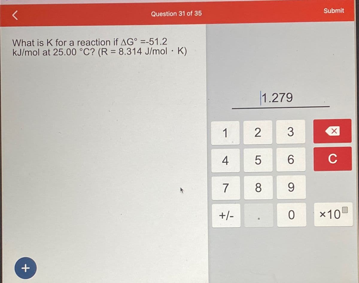 Question 31 of 35
What is K for a reaction if AG° =-51.2
kJ/mol at 25.00 °C? (R = 8.314 J/mol · K)
+
1
4
7
+/-
1.279
2
5
8
■
3
6
9
0
Submit
X
C
×10