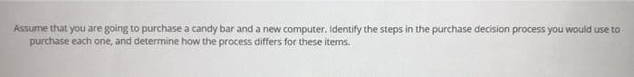 Assume that you are going to purchase a candy bar and a new computer. Identify the steps in the purchase decision process you would use to
purchase each one, and determine how the process differs for these items.
