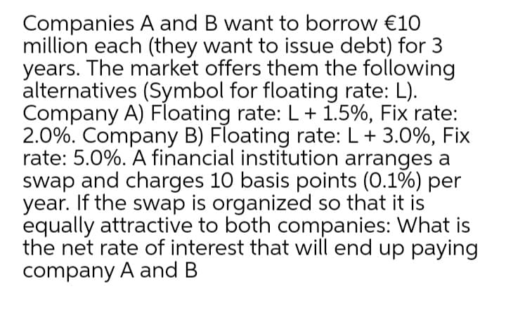 Companies A and B want to borrow €10
million each (they want to issue debt) for
years. The market offers them the following
alternatives (Symbol for floating rate: L).
Company A) Floating rate: L + 1.5%, Fix rate:
2.0%. Company B) Floating rate: L+ 3.0%, Fix
rate: 5.0%. A financial institution arranges a
swap and charges 10 basis points (0.1%) per
year. If the swap is organized so that it is
equally attractive to both companies: What is
the net rate of interest that will end up paying
company A and B
