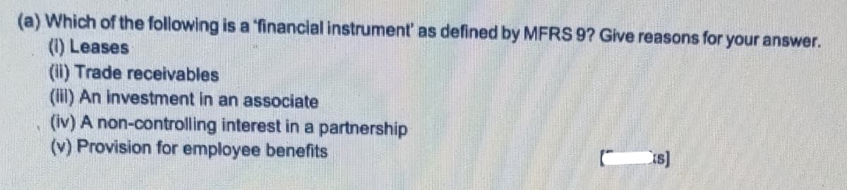 (a) Which of the following is a "financial instrument' as defined by MFRS 9? Glve reasons for your answer.
(1) Leases
(i) Trade receivables
(il) An investment in an associate
(iv) A non-controlling interest in a partnership
(v) Provision for employee benefits
