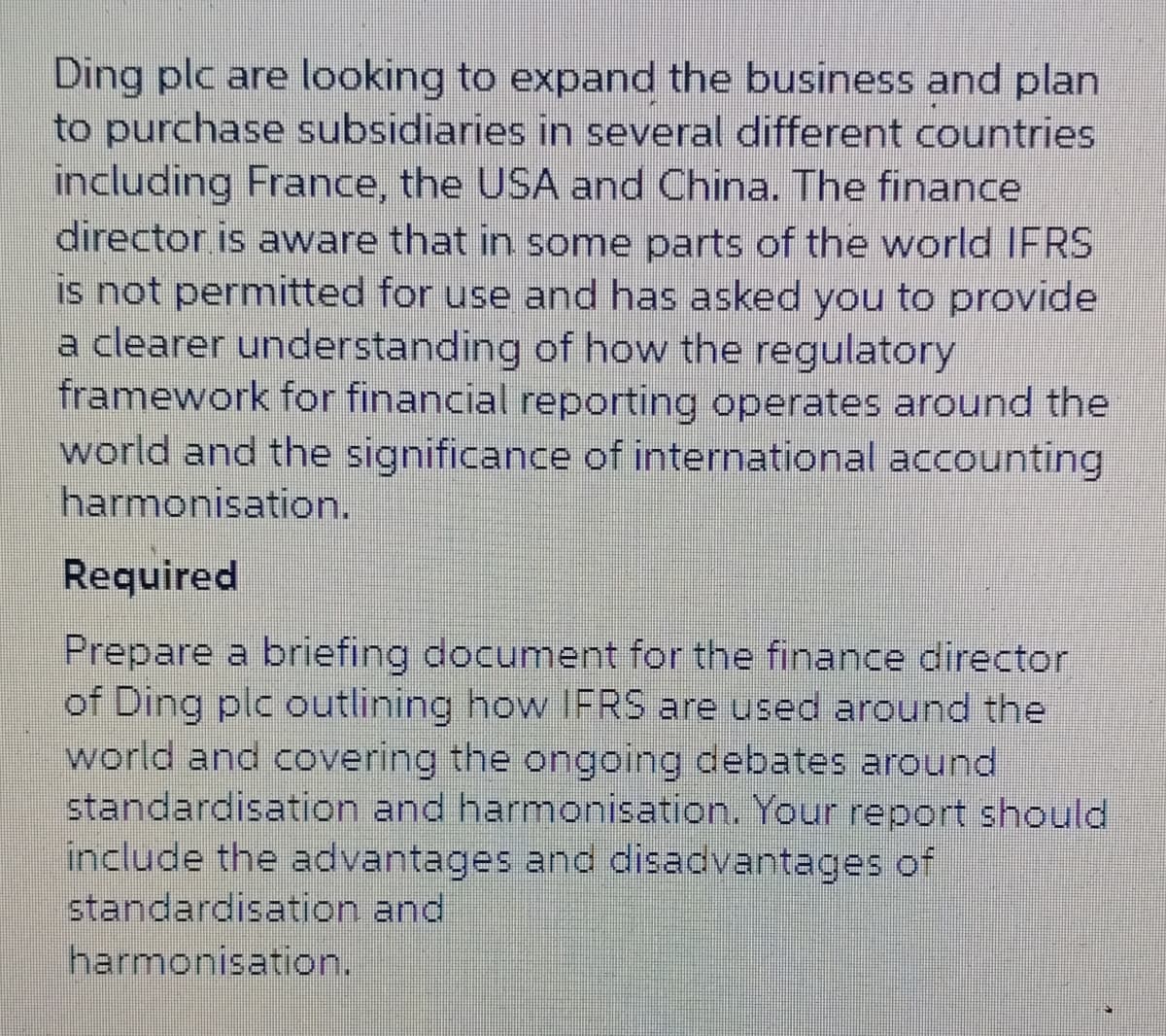 Ding plc are looking to expand the business and plan
to purchase subsidiaries in several different countries
including France, the USA and China. The finance
director is aware that in some parts of the world IFRS
is not permitted for use and has asked you to provide
a clearer understanding of how the regulatory
framework for financial reporting operates around the
world and the significance of international accounting
harmonisation.
Required
Prepare a briefing document for the finance director
of Ding plc outlining how IFRS are used around the
world and covering the ongoing debates around
standardisation and harmonisation. Your report should
include the advantages and disadvantages of
standardisation and
harmonisation.
