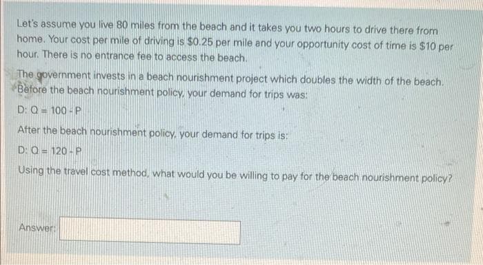 Let's assume you live 80 miles from the beach and it takes you two hours to drive there from
home. Your cost per mile of driving is $0.25 per mile and your opportunity cost of time is $10 per
hour. There is no entrance fee to access the beach.
The government invests in a beach nourishment project which doubles the width of the beach.
Before the beach nourishment policy, your demand for trips was:
D: Q = 100-P
After the beach nourishment policy, your demand for trips is:
D: Q=120-P
Using the travel cost method, what would you be willing to pay for the beach nourishment policy?
Answer: