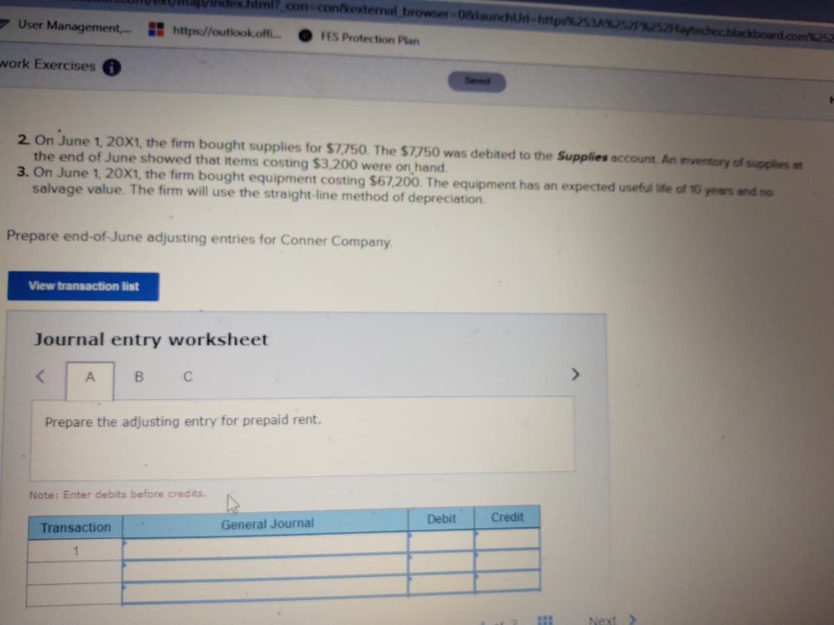 dex.html?_con-contexternal browser-08launchUrd-http%253A%
User Management,..
https://outlook.off..
2Haytechccblackboard.com%252
FES Protection Plan
work Exercises
Seved
2. On June 1, 20X1, the firm bought supplies for $7,750. The $7750 was debited to the Supplies account. An inventory of supplies at
the end of June showed that items costing $3,200 were on hand.
3. On June 1, 20X1, the firm bought equipment costing $67,200. The equipment has an expected useful life of 10 years and no
salvage value. The firm will use the straight-line method of depreciation.
Prepare end-of-June adjusting entries for Conner Company
View transaction list
Journal entry worksheet
A
B
<>
Prepare the adjusting entry for prepaid rent.
Note: Enter debits before credits.
Debit
Credit
Transaction
General Journal
1
Next >
