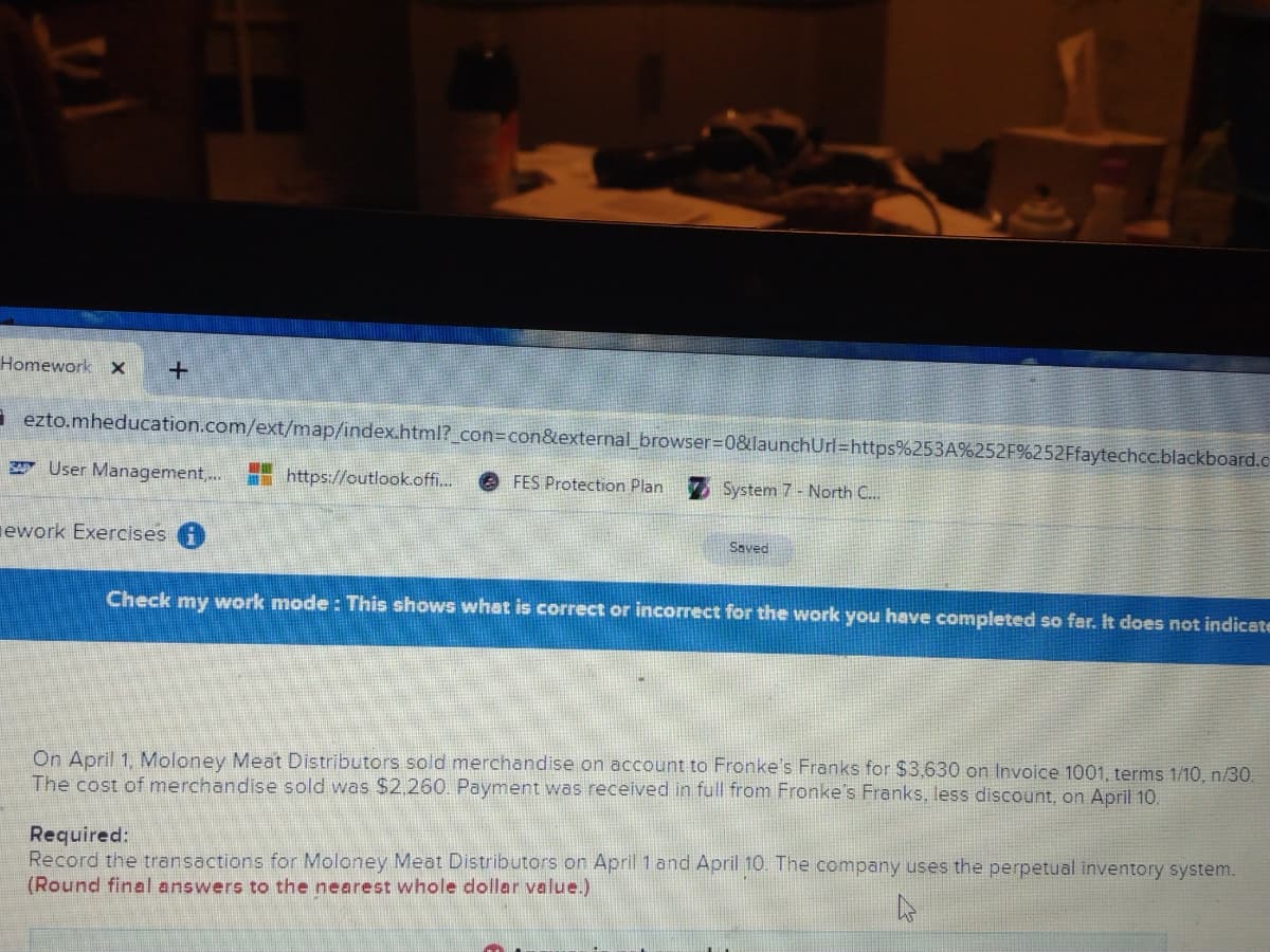 Homework x
a ezto.mheducation.com/ext/map/index.html?_con3Dcon&external_browser%=D0&launchUrl%=https%253A%252F%252Ffaytechcc.blackboard.c
A User Management,...
I https://outlook.offi.
e FES Protection Plan
System 7 - North C..
ework Exercises A
Saved
Check my work mode : This shows what is correct or incorrect for the work you have completed so far. It does not indicate
On April 1, Moloney Meat Distributors sold merchandise on account to Fronke's Franks for $3,630 on Invoice 1001, terms 1/10, n/30.
The cost of merchandise sold was $2.260. Payment was received in full from Fronke's Franks, less discount, on April 10.
Required:
Record the transactions for Moloney Meat Distributors on April 1and April 10. The company uses the perpetual inventory system.
(Round final answers to the nearest whole dollar value.)
