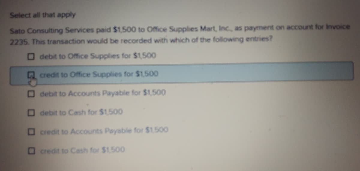Select all that apply
Sato Consulting Services paid $1,500 to Office Supplies Mart, Inc, as payment on account for Invoice
2235. This transaction woulid be recorded with which of the following entries?
O debit to Office Supplies for $1500
credit to Office Supplies for $1500
debit to Accounts Payable for $1.500
debit to Cash for $1,500
O credit to Accounts Payable for $1.500
O credit to Cash for $1.500
