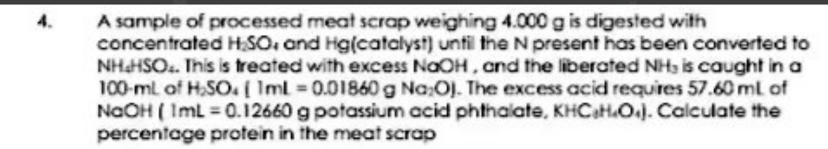 A sample of processed meat scrap weighing 4.000 g is digested with
concentrated HSO. and Hg(catalyst) until the N present has been converted to
NHHSO.. This is treated with excess NaOH, and the liberated NHs is caught in a
100-ml of H.SO. ( Iml 0.01860 g Na:OJ. The excess acid requires 57.60 ml of
NaOH ( ImL = 0.12660 g potassium acid phthalate, KHCaH.OJ. Calculate the
percentage protein in the meat scrap
4.
