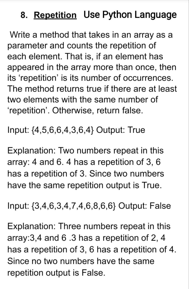8. Repetition Use Python Language
Write a method that takes in an array as a
parameter and counts the repetition of
each element. That is, if an element has
appeared in the array more than once, then
its 'repetition' is its number of occurrences.
The method returns true if there are at least
two elements with the same number of
'repetition'. Otherwise, return false.
Input: {4,5,6,6,4,3,6,4} Output: True
Explanation: Two numbers repeat in this
array: 4 and 6. 4 has a repetition of 3, 6
has a repetition of 3. Since two numbers
have the same repetition output is True.
Input: {3,4,6,3,4,7,4,6,8,6,6} Output: False
Explanation: Three numbers repeat in this
array:3,4 and 6 .3 has a repetition of 2, 4
has a repetition of 3, 6 has a repetition of 4.
Since no two numbers have the same
repetition output is False.
