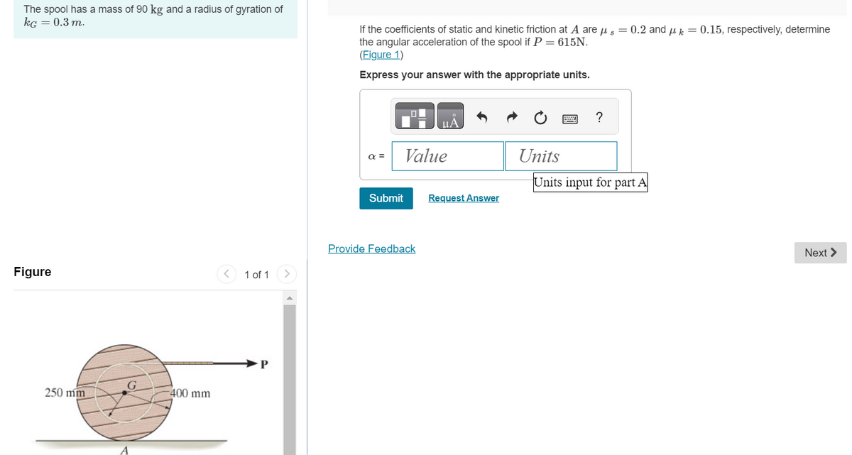 The spool has a mass of 90 kg and a radius of gyration of
kg = 0.3 m.
Figure
250 mm
G
-400 mm
1 of 1
If the coefficients of static and kinetic friction at A are μs = 0.2 and μk 0.15, respectively, determine
the angular acceleration of the spool if P = 615N.
(Figure 1)
Express your answer with the appropriate units.
απ
Submit
Value
Provide Feedback
Request Answer
Units
?
Units input for part A
Next >