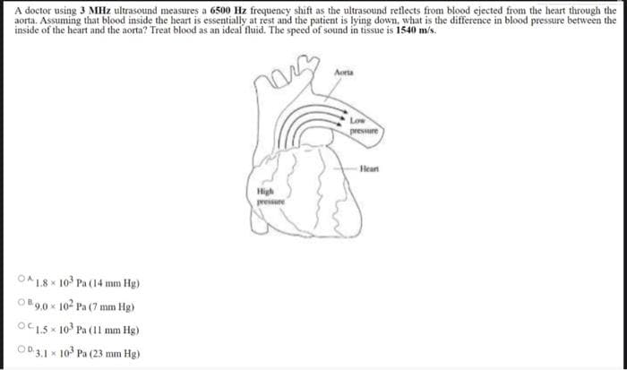 A doctor using 3 MHz ultrasound measures a 6500 Hz frequency shift as the ultrasound reflects from blood ejected from the heart through the
aorta. Assuming that blood inside the heart is essentially at rest and the patient is lying down, what is the difference in blood pressure between the
inside of the heart and the aorta? Treat blood as an ideal fluid. The speed of sound in tissue is 1540 m/s.
OA 1.8 103 Pa (14 mm Hg)
X
OB9,0 × 102 Pa (7 mm Hg)
OC 1.5x 10³ Pa (11 mm Hg)
OD 3.1 10³ Pa (23 mm Hg)
High
pressure
Aorta
Low
pressure
Hear