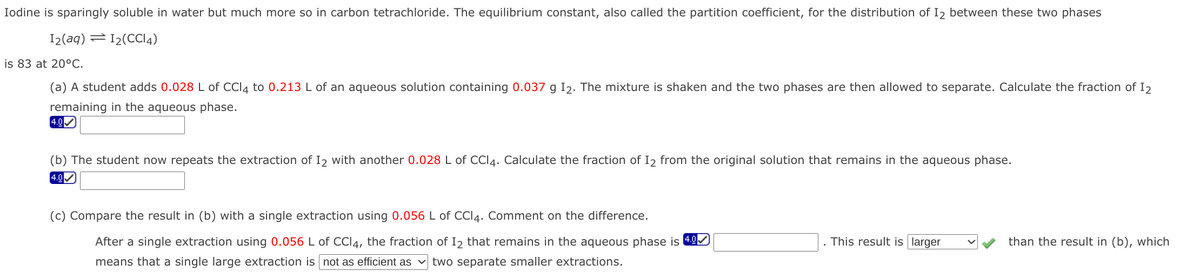 Iodine is sparingly soluble in water but much more so in carbon tetrachloride. The equilibrium constant, also called the partition coefficient, for the distribution of I2 between these two phases
I2(aq) =12(CCI4)
is 83 at 20°C.
(a) A student adds 0.028 L of CCI4 to 0.213 L of an aqueous solution containing 0.037 g I2. The mixture is shaken and the two phases are then allowed to separate. Calculate the fraction of I2
remaining in the aqueous phase.
4.0
(b) The student now repeats the extraction of I2 with another 0.028 L of CCI4. Calculate the fraction of I2 from the original solution that remains in the aqueous phase.
4.0
(c) Compare the result in (b) with a single extraction using 0.056 L of CCI4. Comment on the difference.
After a single extraction using 0.056 L of CCI4, the fraction of I2 that remains in the aqueous phase is 40
This result is larger
than the result in (b), which
means that a single large extraction is not as efficient as
two separate smaller extractions.
