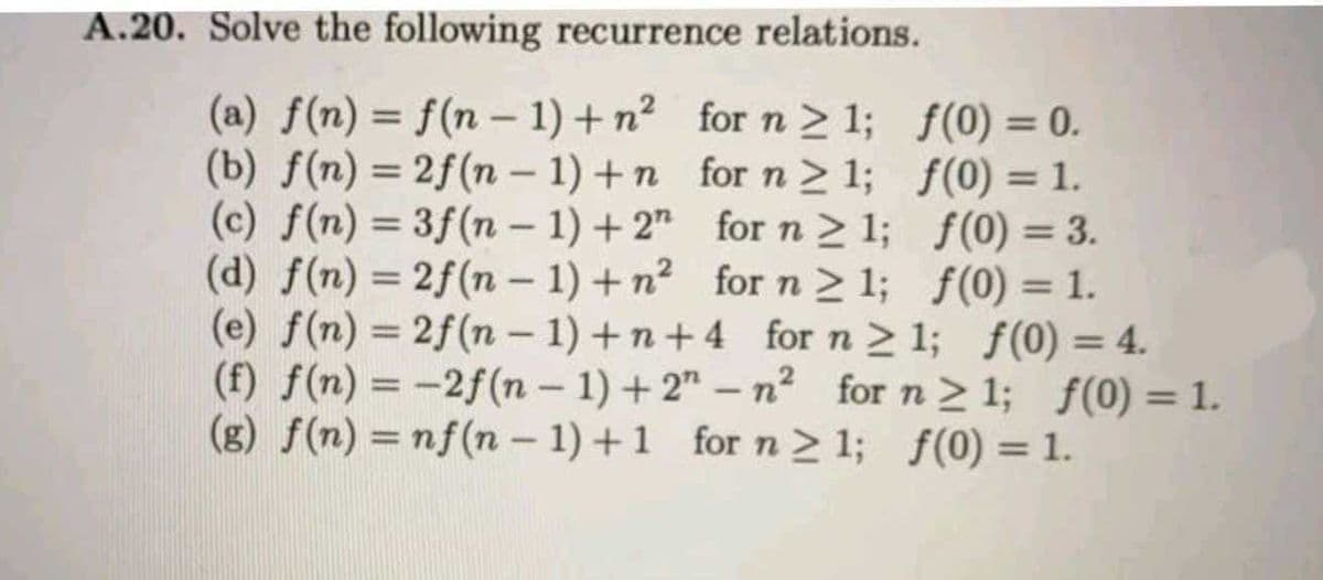 A.20. Solve the following recurrence relations.
(a) f(n) = f(n – 1) + n? for n > 1; f(0) = 0.
(b) f(n) = 2f(n – 1) +n for n > 1; f(0) = 1.
(c) f(n) = 3f(n – 1) + 2" for n > 1; f(0) = 3.
(d) f(n) = 2f(n – 1) + n2 for n> 1; f(0) = 1.
(e) f(n) = 2f(n – 1) + n + 4 forn> 1; f(0) = 4.
(f) f(n) = -2f(n – 1) + 2" – n² for n > 1; f(0) = 1.
(g) f(n) = nf(n – 1) +1 for n > 1; f(0) = 1.
%3D
%3D
|
%3D
|
%3D
%3D
%3D
%3D
%3D
