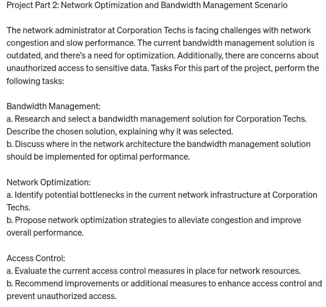 Project Part 2: Network Optimization and Bandwidth Management Scenario
The network administrator at Corporation Techs is facing challenges with network
congestion and slow performance. The current bandwidth management solution is
outdated, and there's a need for optimization. Additionally, there are concerns about
unauthorized access to sensitive data. Tasks For this part of the project, perform the
following tasks:
Bandwidth Management:
a. Research and select a bandwidth management solution for Corporation Techs.
Describe the chosen solution, explaining why it was selected.
b. Discuss where in the network architecture the bandwidth management solution
should be implemented for optimal performance.
Network Optimization:
a. Identify potential bottlenecks in the current network infrastructure at Corporation
Techs.
b. Propose network optimization strategies to alleviate congestion and improve
overall performance.
Access Control:
a. Evaluate the current access control measures in place for network resources.
b. Recommend improvements or additional measures to enhance access control and
prevent unauthorized access.