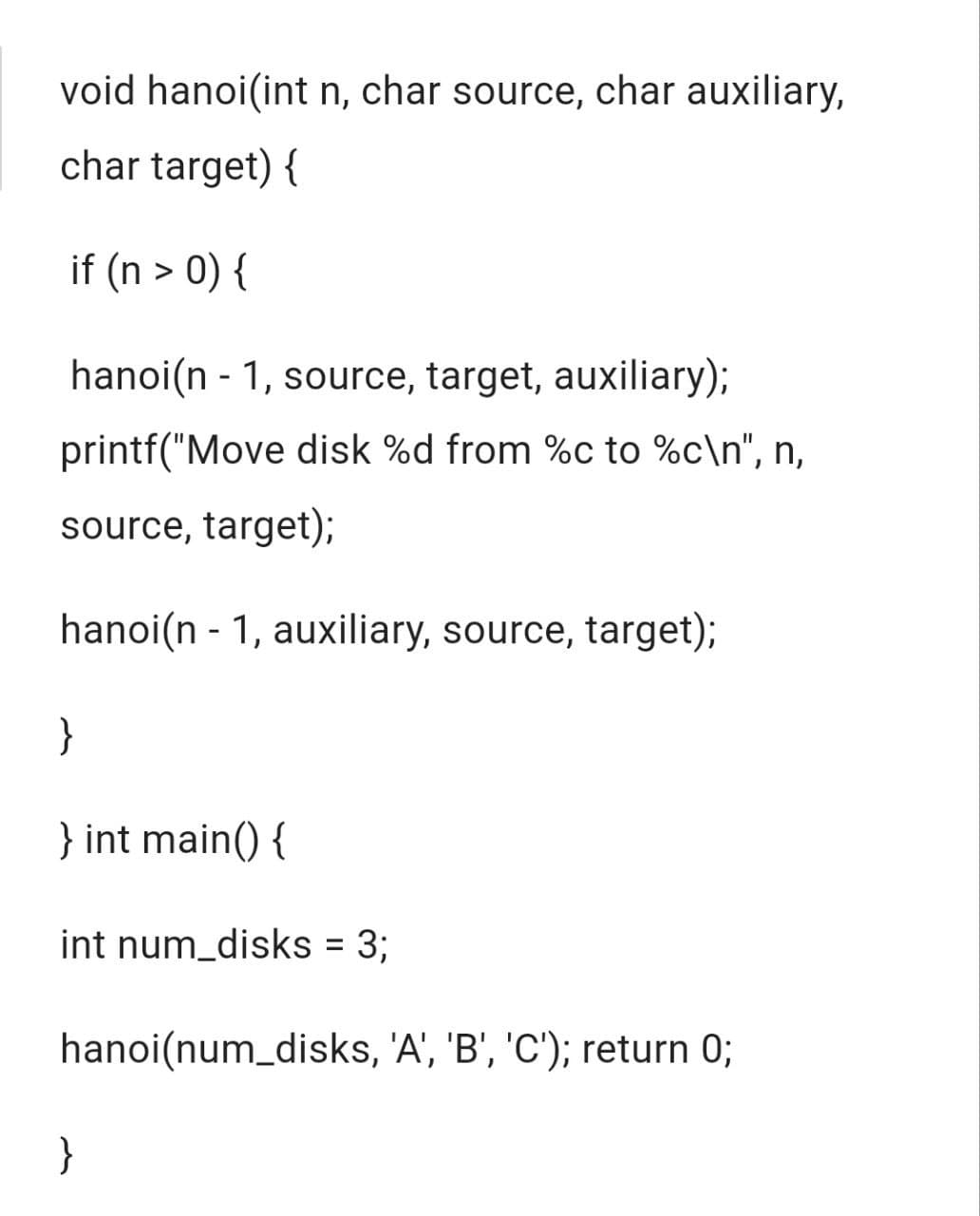 void hanoi(int n, char source, char auxiliary,
char target) {
if (n > 0) {
hanoi(n-1, source, target, auxiliary);
printf("Move disk %d from %c to %c\n", n,
source, target);
hanoi(n-1, auxiliary, source, target);
}
} int main() {
int num_disks = 3;
hanoi(num_disks, 'A', 'B', 'C'); return 0;
}