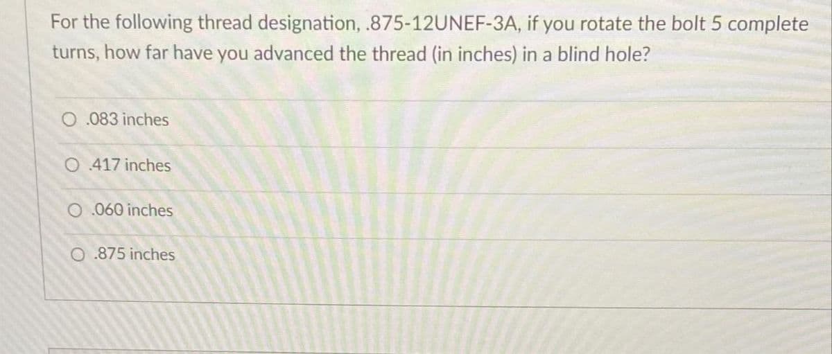 For the following thread designation, .875-12UNEF-3A, if you rotate the bolt 5 complete
turns, how far have you advanced the thread (in inches) in a blind hole?
0.083 inches
O 417 inches
O.060 inches
O.875 inches