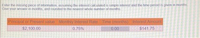 Enter the missing piece of information, assuming the interest calculated is simple interest and the time period is given in months
Give your answer in months, and rounded to the nearest whole number of months.
Principal or Present value Monthly Interest Rate Time (months) Interest Amount
$2,100.00
0.75%
0.00
$141.75
