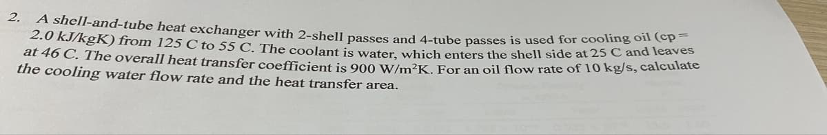 2. A shell-and-tube heat exchanger with 2-shell passes and 4-tube passes is used for cooling oil (cp=
2.0 kJ/kgK) from 125 C to 55 C. The coolant is water, which enters the shell side at 25 C and leaves
at 46 C. The overall heat transfer coefficient is 900 W/m²K. For an oil flow rate of 10 kg/s, calculate
the cooling water flow rate and the heat transfer area.