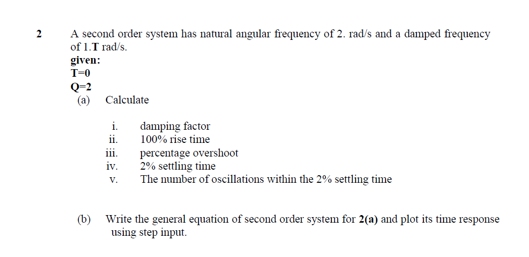 A second order system has natural angular frequency of 2. rad/s and a damped frequency
of 1.T rad/s.
given:
2
T=0
Q=2
(а)
Calculate
damping factor
100% rise time
i.
ii.
percentage overshoot
2% settling time
The number of oscillations within the 2% settling time
iii.
iv.
V.
Write the general equation of second order system for 2(a) and plot its time response
using step input.
(b)
