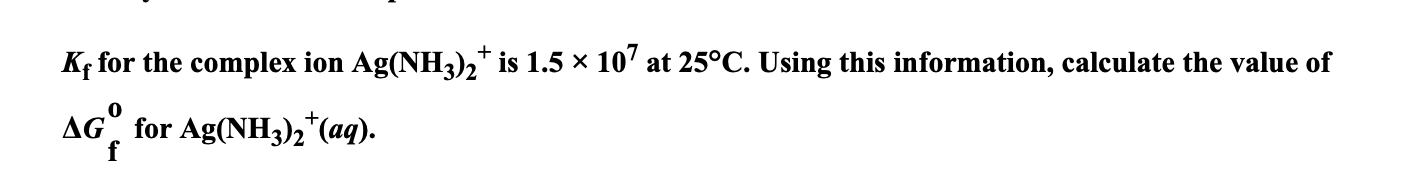 Kf for the complex ion Ag(NH3)2* is 1.5 x 10' at 25°C. Using this information, calculate the value of
AG" for Ag(NH3)2*(aq).
f
