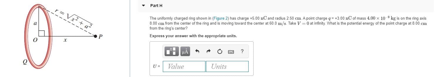 Part H
The uniformly charged ring shown in (Figure 2) has charge +5.00 nC and radius 2.50 cm. A point charge q = +3.00 nC of mass 4.00 x 10 9 kg is on the ring axis
8.00 cm from the center of the ring and is moving toward the center at 60.0 m/s. Take V =0 at infinity. What is the potential energy of the point charge at 8.00 cm
from the ring's center?
Express your answer with the appropriate units.
х
НА
Value
Units
