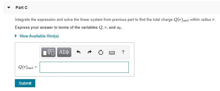 Part C
Integrate the expression and solve the linear system from previous part to find the total charge Q(r)encl within radius r.
Express your answer in terms of the variables Q, r, and ao.
• View Available Hint(s)
Vα ΑΣφ
Q(r)encl =
Submit
