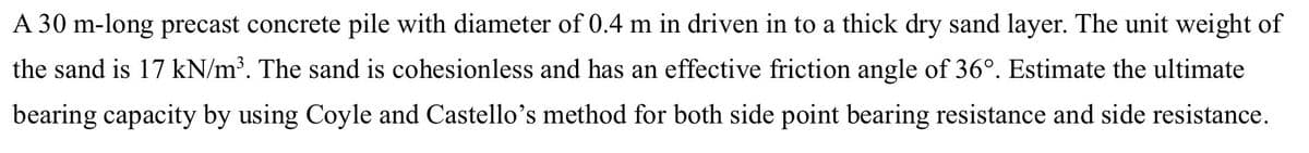 A 30 m-long precast concrete pile with diameter of 0.4 m in driven in to a thick dry sand layer. The unit weight of
the sand is 17 kN/m³. The sand is cohesionless and has an effective friction angle of 36°. Estimate the ultimate
bearing capacity by using Coyle and Castello's method for both side point bearing resistance and side resistance.
