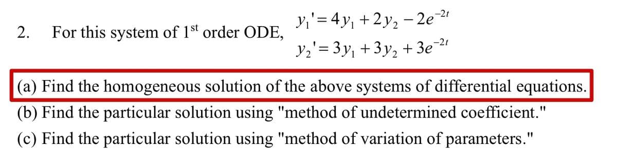 2. For this system of 1st order ODE,
-2t
y₁' = 4y₁ + 2y₂ −2e
Y₂'= 3y₁ +3y₂ + 3e-²1
(a) Find the homogeneous solution of the above systems of differential equations.
(b) Find the particular solution using "method of undetermined coefficient."
(c) Find the particular solution using "method of variation of parameters."