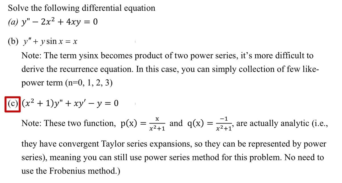 Solve the following differential equation
(a) y" - 2x² + 4xy = 0
(b) y" + y sin x = x
Note: The term ysinx becomes product of two power series, it's more difficult to
derive the recurrence equation. In this case, you can simply collection of few like-
power term (n=0, 1, 2, 3)
(c) (x² + 1)y" + xy' − y = 0
Note: These two function, p(x)
=
X
x²+1
-1
and q(x) = 2₁² are actually analytic (i.e.,
x²+1'
they have convergent Taylor series expansions, so they can be represented by power
series), meaning you can still use power series method for this problem. No need to
use the Frobenius method.)