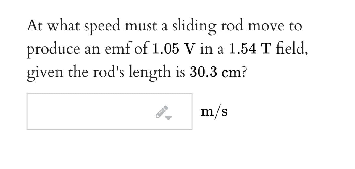 At what speed must a sliding rod move to
produce an emf of 1.05 V in a 1.54 T field,
given the rod's length is 30.3 cm?
m/s
