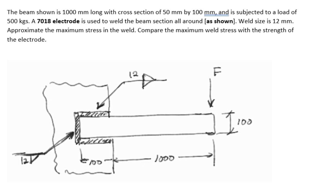 The beam shown is 1000 mm long with cross section of 50 mm by 100 mm, and is subjected to a load of
500 kgs. A 7018 electrode is used to weld the beam section all around [as shown]. Weld size is 12 mm.
Approximate the maximum stress in the weld. Compare the maximum weld stress with the strength of
the electrode.
12
F
1000
100