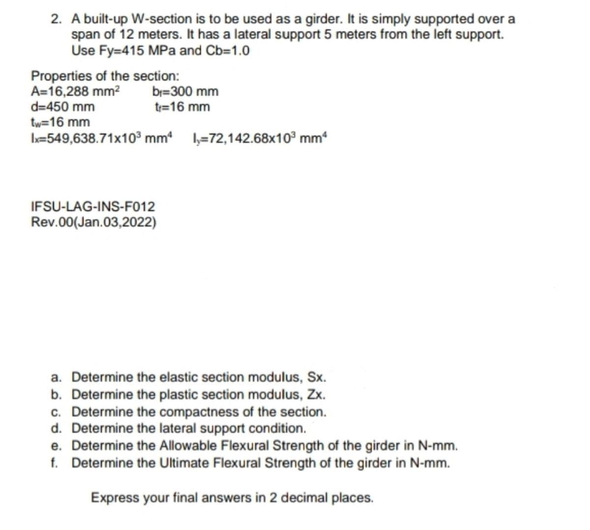 2. A built-up W-section is to be used as a girder. It is simply supported over a
span of 12 meters. It has a lateral support 5 meters from the left support.
Use Fy=415 MPa and Cb=1.0
Properties of the section:
A=16,288 mm²
br=300 mm
tr=16 mm
d=450 mm
tw=16 mm
Ix=549,638.71x10³ mm4 -72,142.68x10³ mm³
IFSU-LAG-INS-F012
Rev.00(Jan.03,2022)
a. Determine the elastic section modulus, Sx.
b. Determine the plastic section modulus, Zx.
c. Determine the compactness of the section.
d. Determine the lateral support condition.
e. Determine the Allowable Flexural Strength of the girder in N-mm.
f. Determine the Ultimate Flexural Strength of the girder in N-mm.
Express your final answers in 2 decimal places.