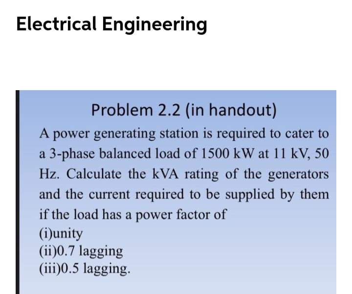 Electrical Engineering
Problem 2.2 (in handout)
A power generating station is required to cater to
a 3-phase balanced load of 1500 kW at 11 kV, 50
Hz. Calculate the kVA rating of the generators
and the current required to be supplied by them
if the load has a power factor of
(i)unity
(ii)0.7 lagging
(iii)0.5 lagging.
