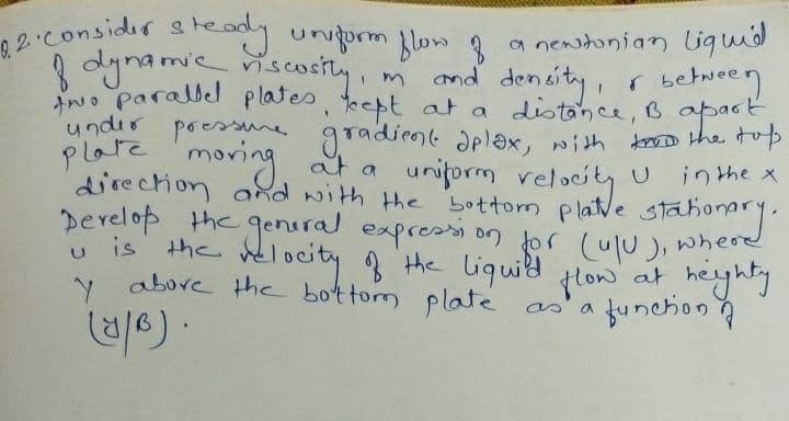 8.2. Consider steady uniform flow of
of dynamic
riscosity, m
under
pressure
two parallel plates, kept at a distance,
and density, & between
distance, B apart
plate moving at a uniform relocity U
gradient aplax, with to the top
direction and with the bottom platve station
Develop the general expression for (u/u), where
thonary.
u is the velocity of the liquid flow at heighty
y above the bottom plate as a
in the x
function
(1/6).
a newstonian liquid