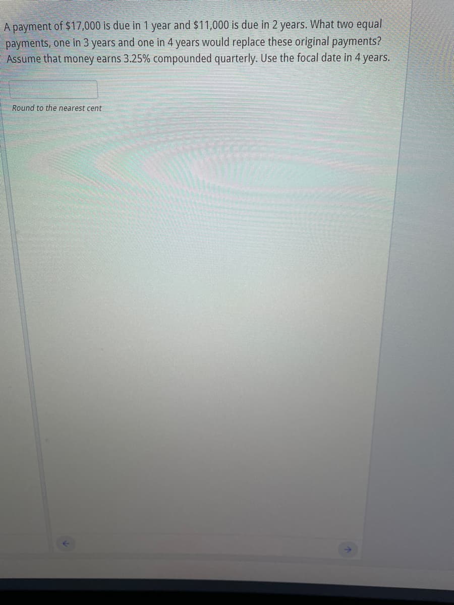 A payment of $17,000 is due in 1 year and $11,000 is due in 2 years. What two equal
payments, one in 3 years and one in 4 years would replace these original payments?
Assume that money earns 3.25% compounded quarterly. Use the focal date in 4 years.
Round to the nearest cent