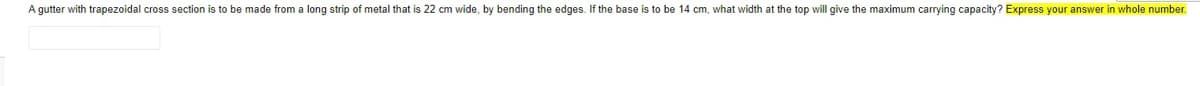 A gutter with trapezoidal cross section is to be made from a long strip of metal that is 22 cm wide, by bending the edges. If the base is to be 14 cm, what width at the top will give the maximum carrying capacity? Express your answer in whole number.
