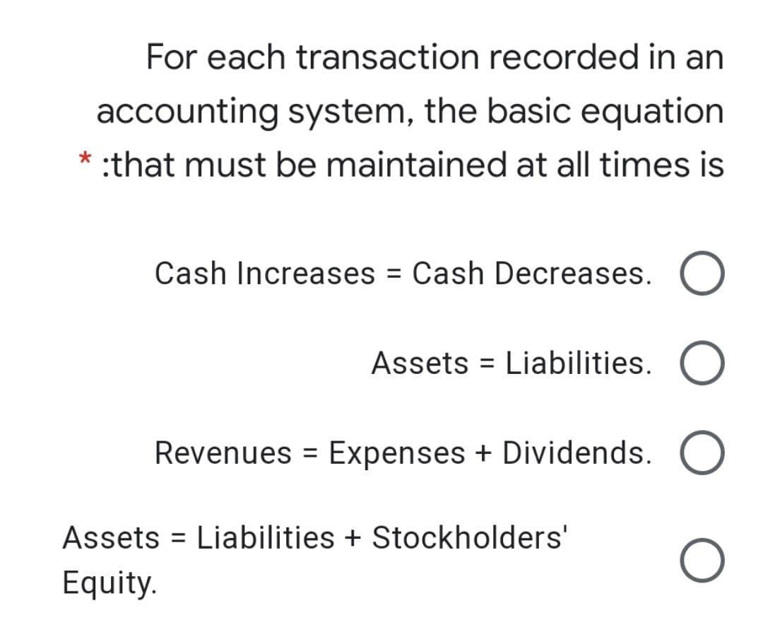 For each transaction recorded in an
accounting system, the basic equation
* :that must be maintained at all times is
Cash Increases = Cash Decreases.
Assets = Liabilities.
Revenues = Expenses + Dividends.
Assets = Liabilities + Stockholders'
Equity.
