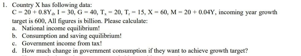 1. Country X has following data:
C = 20 + 0.8Y4, I = 30, G = 40, Tx = 20, T, = 15, X = 60, M = 20 + 0.04Y, incoming year growth
target is 600, All figures is billion. Please calculate:
a. National income equilibrium!
b. Consumption and saving equilibrium!
c. Government income from tax!
d. How much change in government consumption if they want to achieve growth target?
