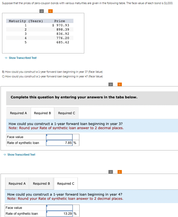 Suppose that the prices of zero-coupon bonds with various maturities are given in the following table. The face value of each bond is $1,000.
Maturity (Years)
1
2
3
4
5
Show Transcribed Text
B) How could you construct a 1-year forward loan beginning in year 3? (Face Value)
C) How could you construct a 1-year forward loan beginning in year 4? (Face Value)
Required A Required B
Complete this question by entering your answers in the tabs below.
Face value
Rate of synthetic loan
→ Show Transcribed Text
Price
$ 970.93
898.39
836.92
How could you construct a 1-year forward loan beginning in year 3?
Note: Round your Rate of synthetic loan answer to 2 decimal places.
Required A
776.20
685.42
Required B
Face value
Rate of synthetic loan
Required C
7.85 %
Required C
How could you construct a 1-year forward loan beginning in year 4?
Note: Round your Rate of synthetic loan answer to 2 decimal places.
Ċ
13.29 %