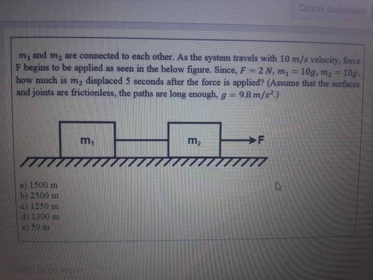 Course dashboard
m, are connected to each other. As the system travels with 10 m/s velocity, force
F begins to be applied as seen in the below figure. Since, F = 2 N, m1
how much is m, displaced 5 seconds after the force is applied? (Assume that the surfaces
and joints are frictionless, the paths are long enough, g = 9.8 m/s².)
and
10g, m2 = 10g,
%3D
m.
m2
a) 1500 m
b) 2500 m
c) 1250 m
dy 1300 m
e) 50 m
