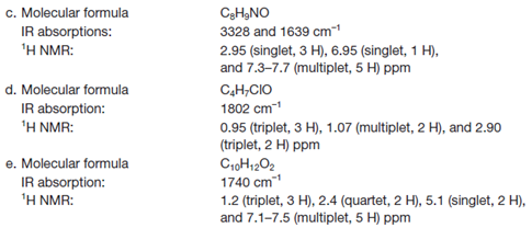 c. Molecular formula
C3HạNO
3328 and 1639 cm
IR absorptions:
'H NMR:
2.95 (singlet, 3 H), 6.95 (singlet, 1 H),
and 7.3-7.7 (multiplet, 5 H) ppm
d. Molecular formula
IR absorption:
'H NMR:
C,H,CIO
1802 cm-1
0.95 (triplet, 3 H), 1.07 (multiplet, 2 H), and 2.90
(triplet, 2 H) ppm
e. Molecular formula
IR absorption:
'H NMR:
CroH1202
1740 cm1
1.2 (triplet, 3 H), 2.4 (quartet, 2 H), 5.1 (singlet, 2 H),
and 7.1-7.5 (multiplet, 5 H) ppm
