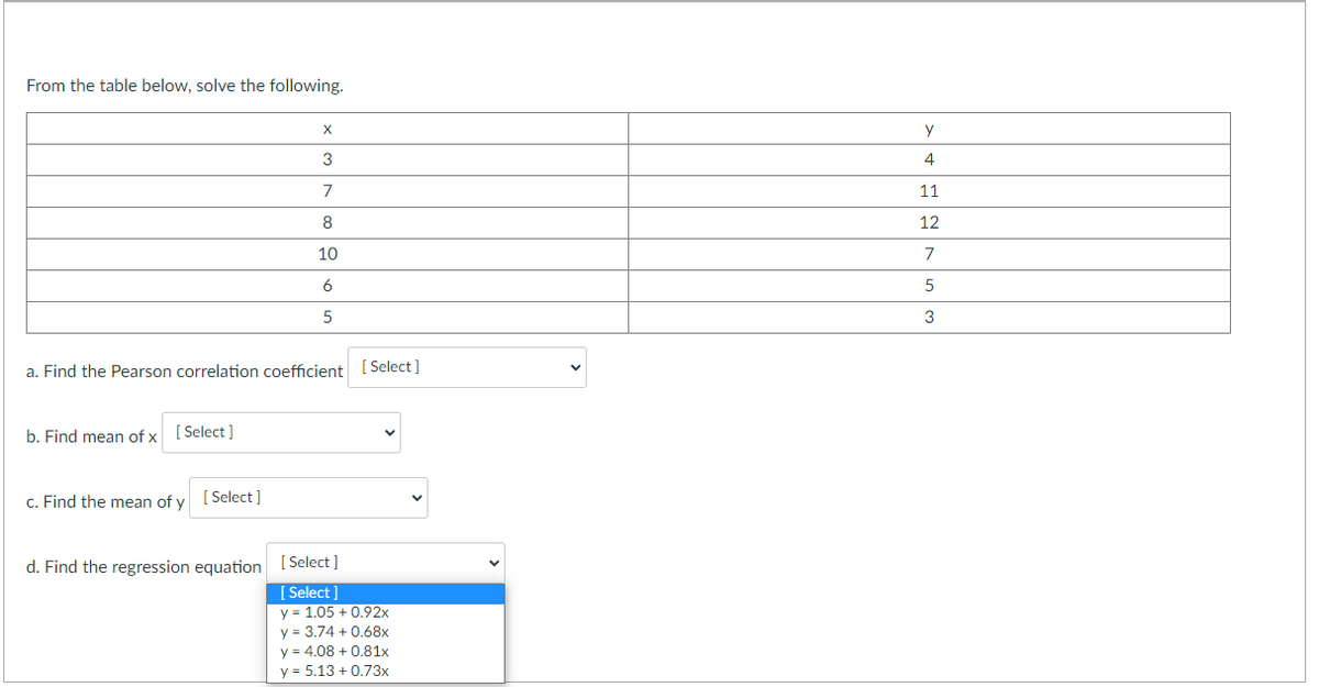 From the table below, solve the following.
b. Find mean of x [Select]
X
a. Find the Pearson correlation coefficient [Select]
c. Find the mean of y [Select]
3
7
8
10
6
5
d. Find the regression equation [Select]
[Select]
y = 1.05 +0.92x
y = 3.74 +0.68x
y = 4.08 +0.81x
y = 5.13 +0.73x
y
4
11
12
7
5
3