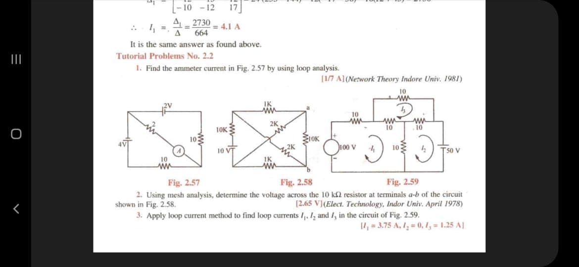-10 -12
2730
= 4.1 A
664
It is the same answer as found above.
Tutorial Problems No. 2.2
1. Find the ammeter current in Fig. 2.57 by using loop analysis.
[1/7 A](Network Theory Indore Univ. 1981)
10
10
2K
10K
10
10
10
ŽIOK
100 v
102
T50 V
10 VT
10
IK
ww
Fig. 2.57
Fig. 2.58
Fig. 2.59
2. Using mesh analysis, determine the voltage across the 10 k2 resistor at terminals a-b of the circuit
shown in Fig. 2.58.
[2.65 V](Elect. Technology, Indor Univ. April 1978)
3. Apply loop current method to find loop currents /, 1, and /, in the circuit of Fig. 2.59.
11, = 3.75 A, I, = 0, 1, = 1.25 AJ
