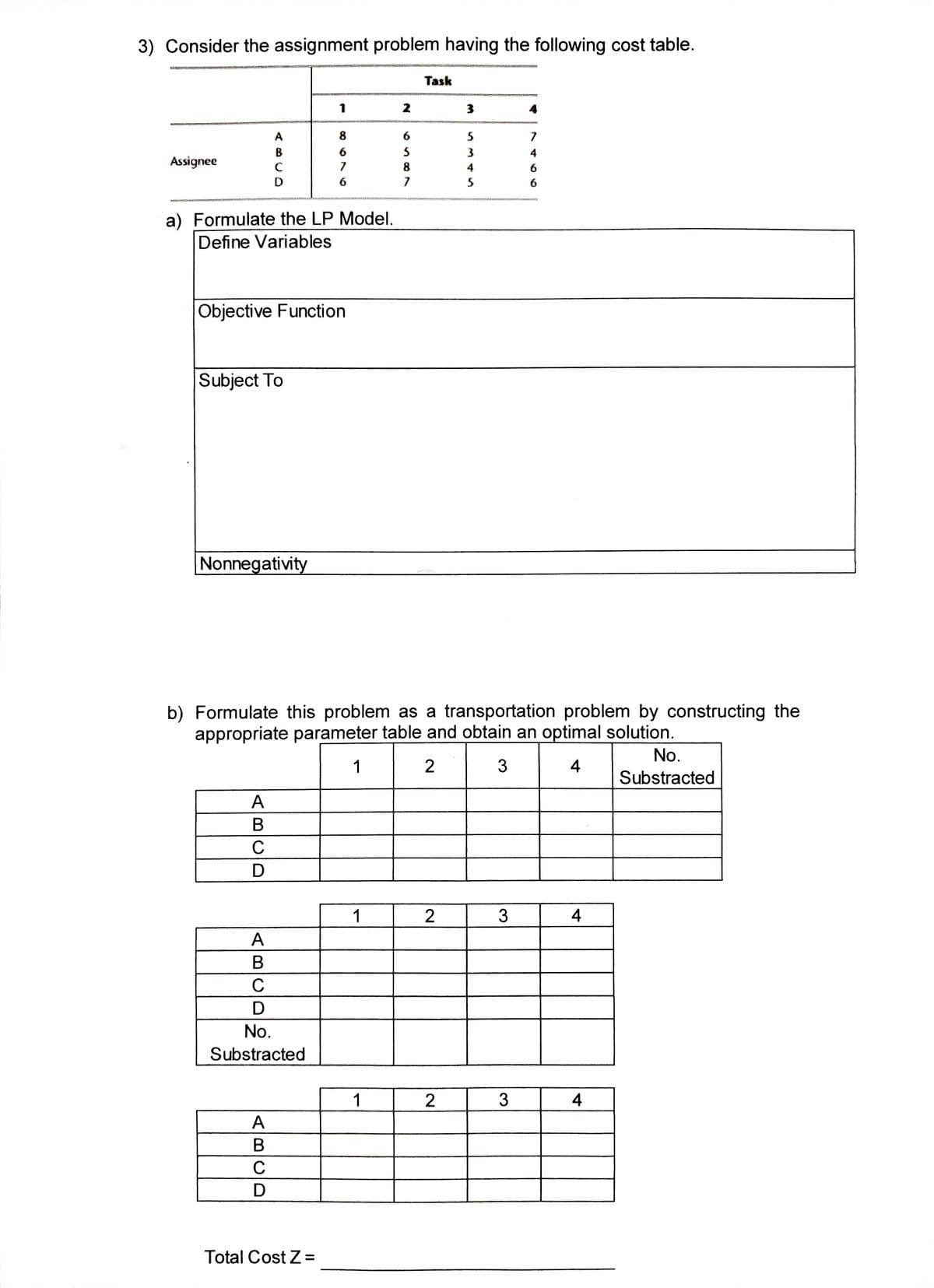 3) Consider the assignment problem having the following cost table.
Assignee
A
B
C
D
a) Formulate the LP Model.
Define Variables
Subject To
Objective Function
Nonnegativity
ABCD
1
A
B
C
D
No.
Substracted
ABCD
8
6
7
6
Total Cost Z=
1
2
b) Formulate this problem as a transportation problem by constructing the
appropriate parameter table and obtain an optimal solution.
1
2
3
4
1
6
5
8
7
Task
2
3
2
5
3
4
5
3
7
4
6
6
3
4
4
No.
Substracted