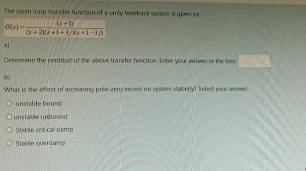 The open loop transfer function of a unity feedback system is given by
(s+1)
G(s):
(s+2)(s +1+3)(5+1-3j)
a)
Determine the centriod of the above transfer function. Enter your answer in the box:
b)
What is the effect of increasing pole-zero excess on system stability? Select your answer.
Ounstable bound.
Ounstable unbound
O Stable critical damp
O Stable overdamp