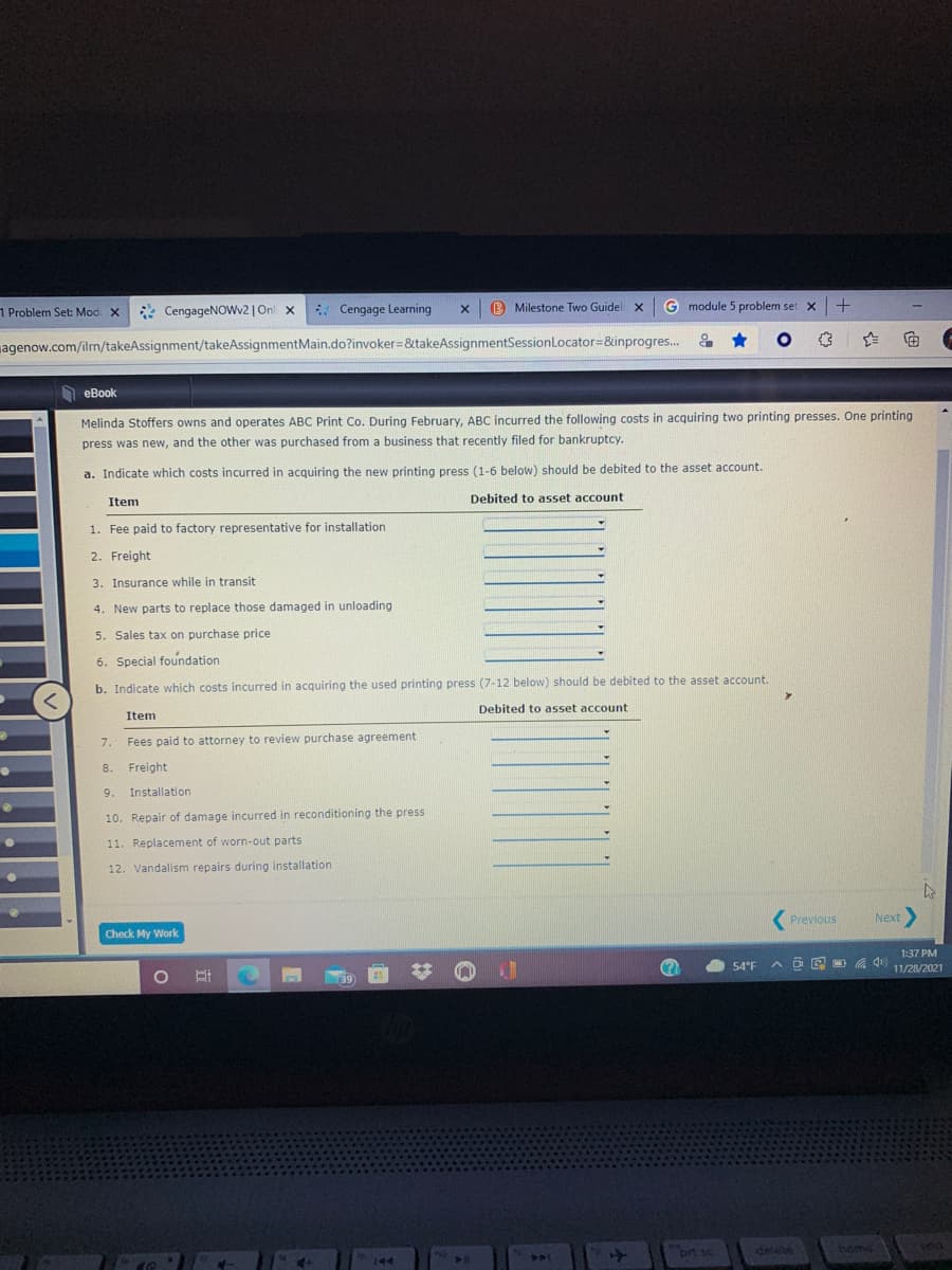 1 Problem Set: Mod X
* CengageNOWv2| On x
* Cengage Learning
Milestone Two Guidel x G module 5 problem set x+
agenow.com/iln/takeAssignment/takeAssignmentMain.do?invoker3&takeAssignmentSessionLocator=&inprogres...
全 回
еВook
Melinda Stoffers owns and operates ABC Print Co. During February, ABC incurred the following costs in acquiring two printing presses. One printing
press was new, and the other was purchased from a business that recently filed for bankruptcy.
a. Indicate which costs incurred in acquiring the new printing press (1-6 below) should be debited to the asset account.
Item
Debited to asset account
1. Fee paid to factory representative for installation
2. Freight
3. Insurance while in transit
4. New parts to replace those damaged in unloading
5. Sales tax on purchase price
6. Special foundation
b. Indicate which costs incurred in acquiring the used printing press (7-12 below) should be debited to the asset account.
Debited to asset account
Item
7.
Fees paid to attorney to review purchase agreement
8.
Freight
9.
Installation
10. Repair of damage incurred in reconditioning the press
11. Replacement of worn-out parts
12. Vandalism repairs during installation
(Previous
Next
Check My Work
1:37 PM
54°F
ヘロ@ 0
11/28/2021
39
prt sc
delete
home
144
441
