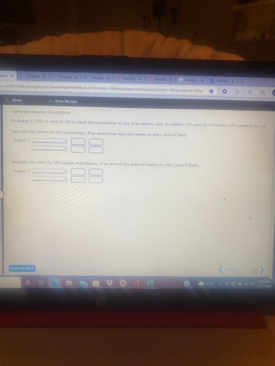 ngage X
* Cengag X Cengage X Cengage x MindTap x MindTar x
G module x
S ACC202 x
v.com/ilm/takeAssignment/takeAssignmentMain.do?invoker=&takeAssignmentSessionLocator=&inprogress=false
eBook
Show Me How
Capital and Revenue Expenditures
On August 5, GTS Co. paid $3,280 to repair the transmission on one of its delivery vans. In addition, GTS paid $57 to install a GPS system in its van.
Journalize the entries for the transmission. If an amount box does not require an entry, leave it blank.
August 5
Journalize the entry for GPS system expenditures. If an amount box does not require an entry, leave it blank.
88
August 5
Check My Work
Previous
6:34 PM
11/27/2021
55°F
