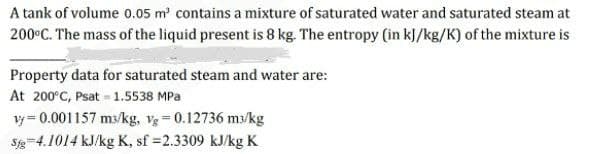 A tank of volume 0.05 m' contains a mixture of saturated water and saturated steam at
200°C. The mass of the liquid present is 8 kg. The entropy (in k]/kg/K) of the mixture is
Property data for saturated steam and water are:
At 200°C, Psat = 1.5538 MPa
vy = 0.001157 ms/kg, v = 0.12736 m3/kg
Sg-4.1014 kJ/kg K, sf =2.3309 kJ/kg K
